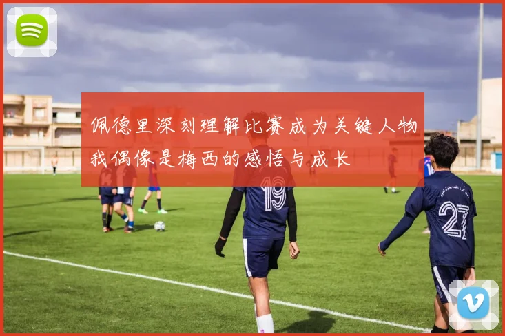 佩德里深刻理解比赛成为关键人物我偶像是梅西的感悟与成长