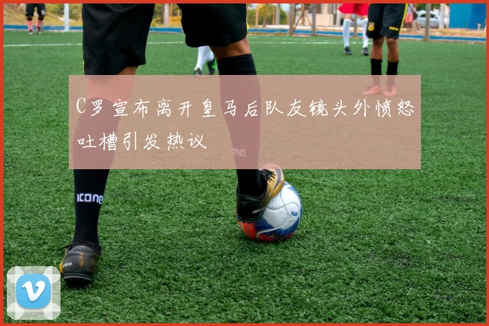 C罗宣布离开皇马后队友镜头外愤怒吐槽引发热议