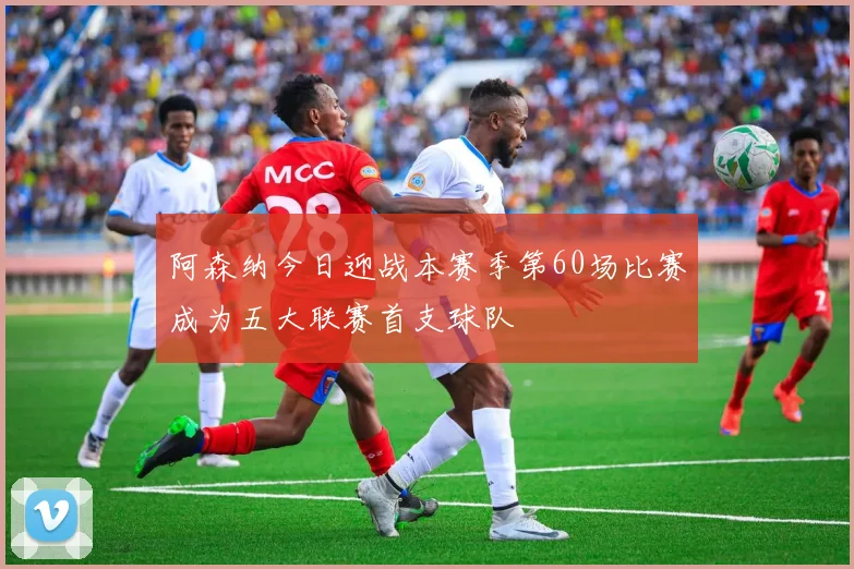 阿森纳今日迎战本赛季第60场比赛成为五大联赛首支球队
