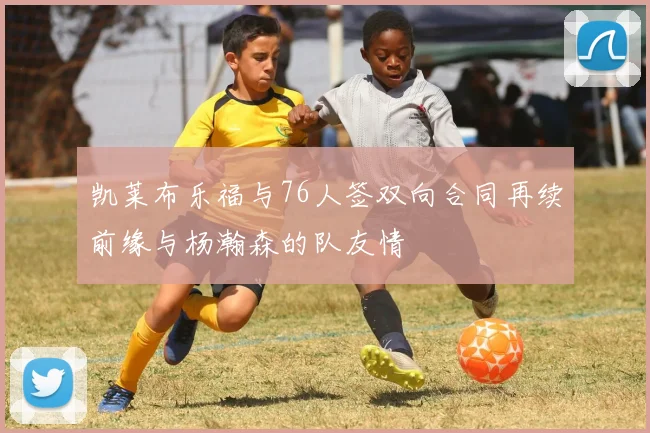凯莱布乐福与76人签双向合同再续前缘与杨瀚森的队友情