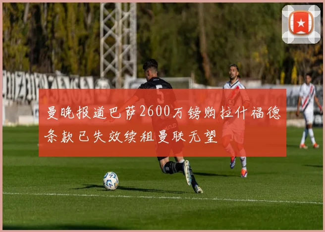 曼晚报道巴萨2600万镑购拉什福德条款已失效续租曼联无望