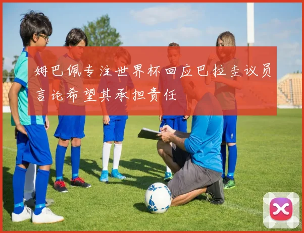 姆巴佩专注世界杯回应巴拉圭议员言论希望其承担责任