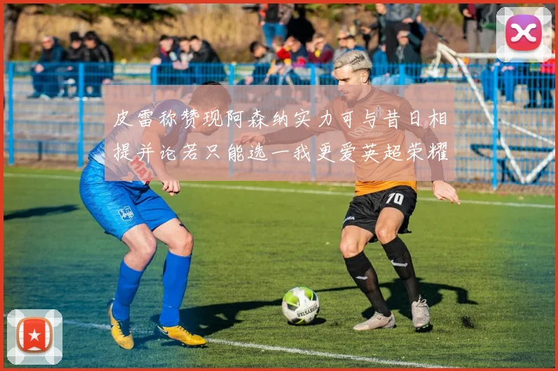 皮雷称赞现阿森纳实力可与昔日相提并论若只能选一我更爱英超荣耀