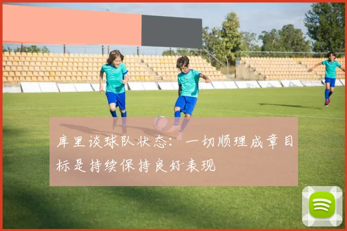 库里谈球队状态：一切顺理成章目标是持续保持良好表现