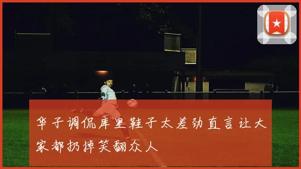 华子调侃库里鞋子太差劲直言让大家都扔掉笑翻众人